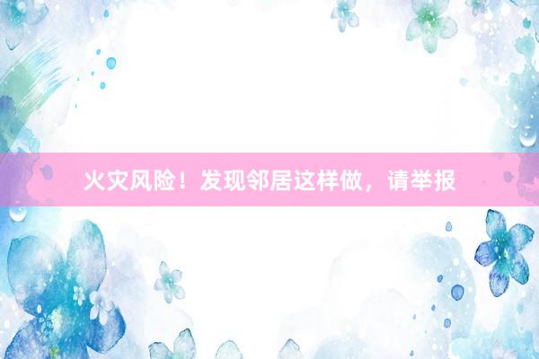 火灾风险！发现邻居这样做，请举报