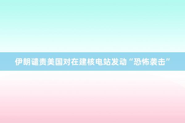 伊朗谴责美国对在建核电站发动“恐怖袭击”