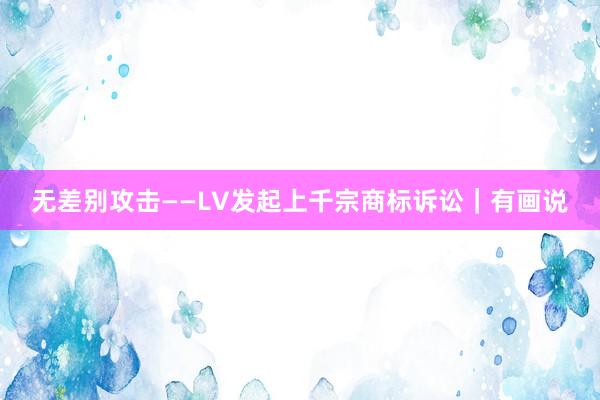 无差别攻击——LV发起上千宗商标诉讼｜有画说