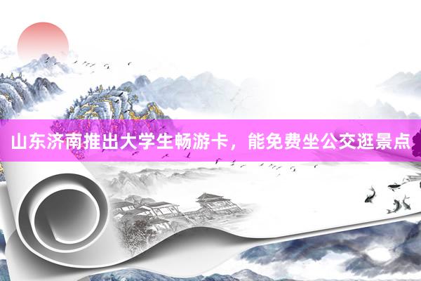 山东济南推出大学生畅游卡，能免费坐公交逛景点