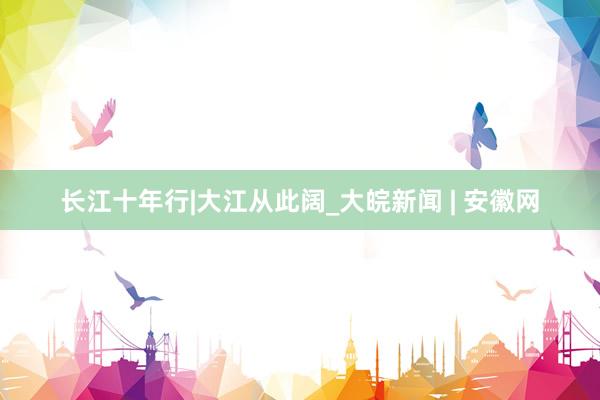 长江十年行|大江从此阔_大皖新闻 | 安徽网