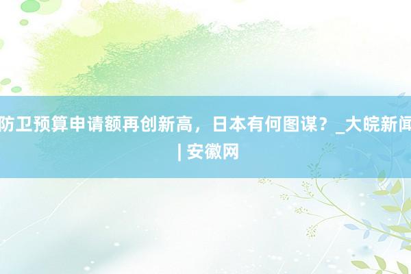 防卫预算申请额再创新高，日本有何图谋？_大皖新闻 | 安徽网