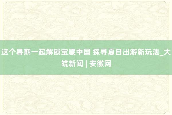 这个暑期一起解锁宝藏中国 探寻夏日出游新玩法_大皖新闻 | 安徽网