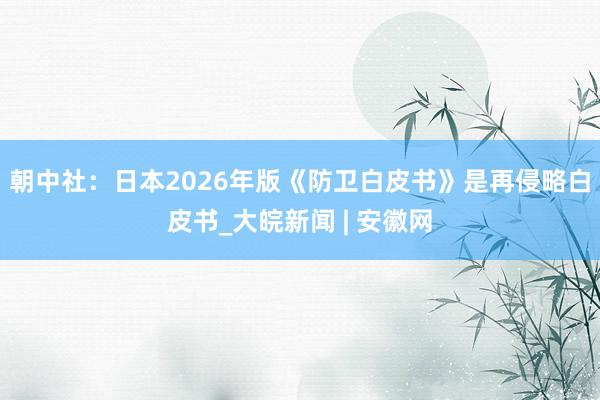 朝中社：日本2026年版《防卫白皮书》是再侵略白皮书_大皖新闻 | 安徽网