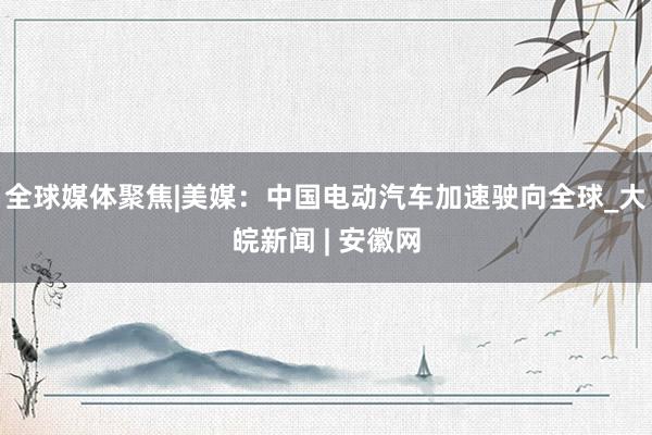 全球媒体聚焦|美媒：中国电动汽车加速驶向全球_大皖新闻 | 安徽网