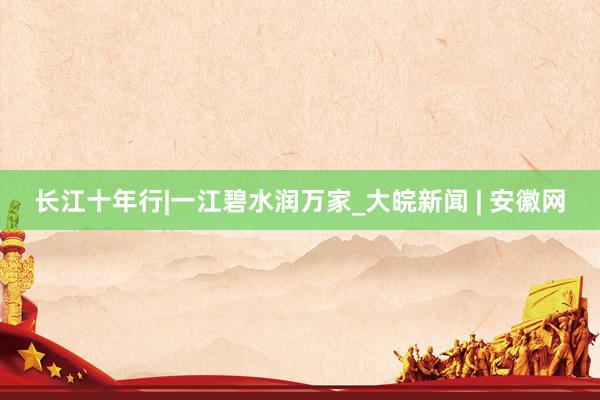 长江十年行|一江碧水润万家_大皖新闻 | 安徽网