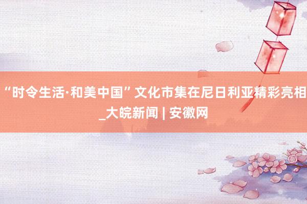 “时令生活·和美中国”文化市集在尼日利亚精彩亮相_大皖新闻 | 安徽网