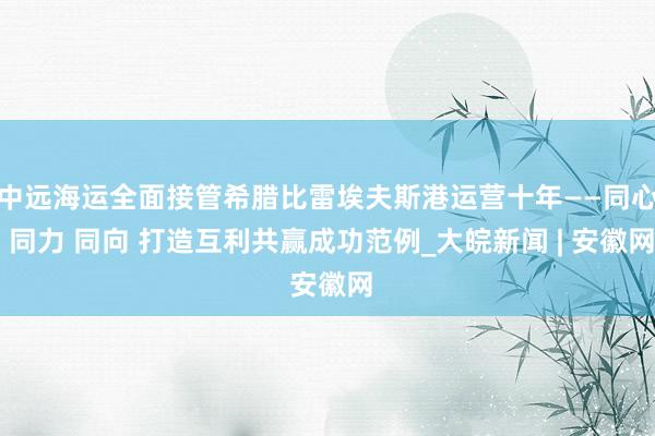 中远海运全面接管希腊比雷埃夫斯港运营十年——同心 同力 同向 打造互利共赢成功范例_大皖新闻 | 安徽网