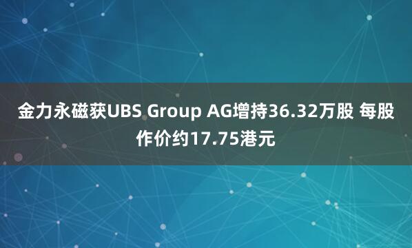 金力永磁获UBS Group AG增持36.32万股 每股作价约17.75港元