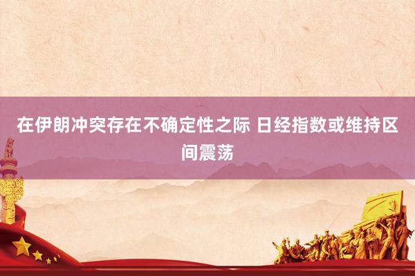 在伊朗冲突存在不确定性之际 日经指数或维持区间震荡