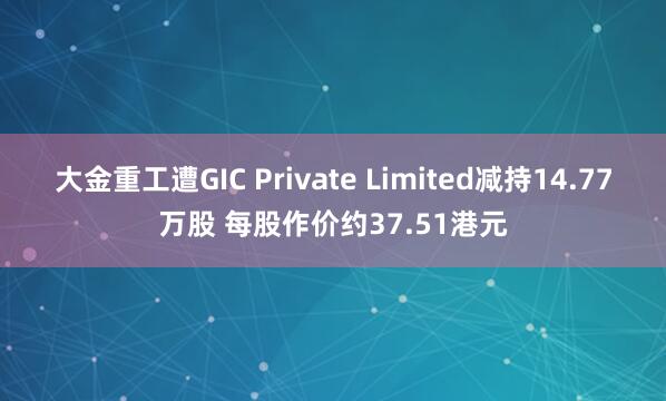 大金重工遭GIC Private Limited减持14.77万股 每股作价约37.51港元