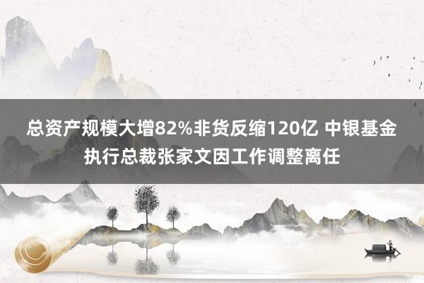 总资产规模大增82%非货反缩120亿 中银基金执行总裁张家文因工作调整离任