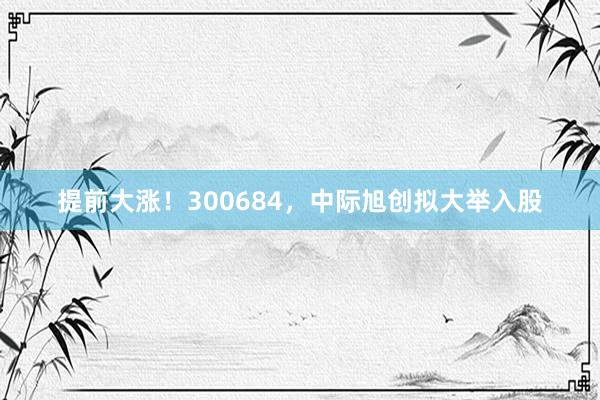 提前大涨！300684，中际旭创拟大举入股