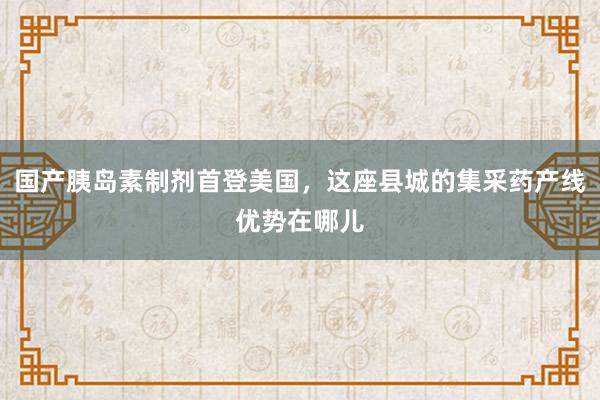 国产胰岛素制剂首登美国，这座县城的集采药产线优势在哪儿