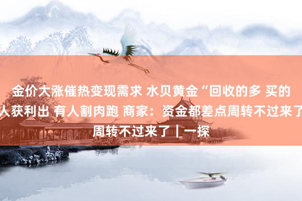 金价大涨催热变现需求 水贝黄金“回收的多 买的少” 有人获利出 有人割肉跑 商家：资金都差点周转不过来了｜一探