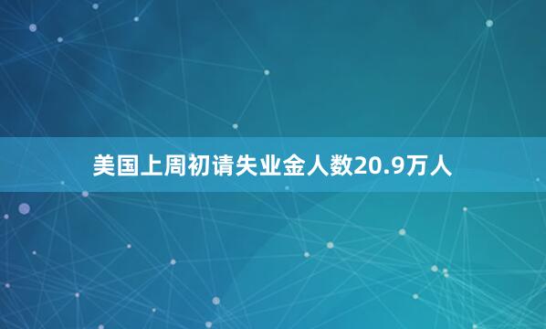 美国上周初请失业金人数20.9万人