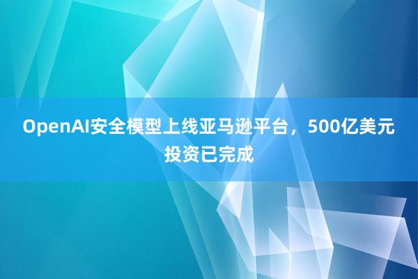 OpenAI安全模型上线亚马逊平台，500亿美元投资已完成