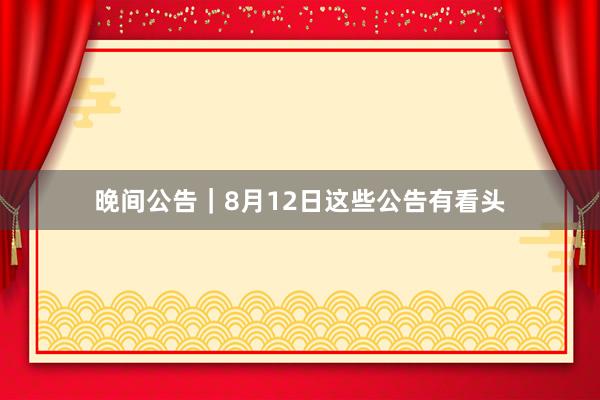 晚间公告｜8月12日这些公告有看头