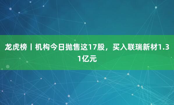 龙虎榜丨机构今日抛售这17股，买入联瑞新材1.31亿元