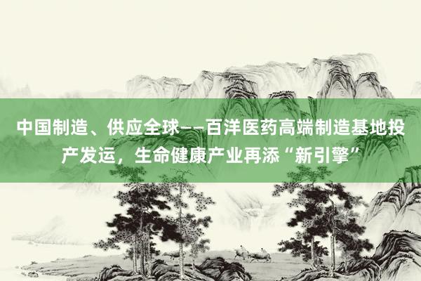 中国制造、供应全球——百洋医药高端制造基地投产发运，生命健康产业再添“新引擎”