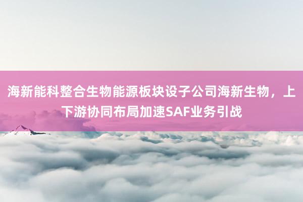 海新能科整合生物能源板块设子公司海新生物，上下游协同布局加速SAF业务引战