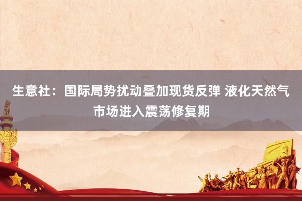 生意社：国际局势扰动叠加现货反弹 液化天然气市场进入震荡修复期