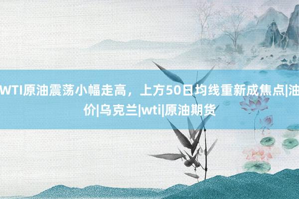WTI原油震荡小幅走高，上方50日均线重新成焦点|油价|乌克兰|wti|原油期货