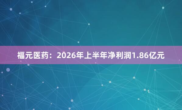 福元医药：2026年上半年净利润1.86亿元