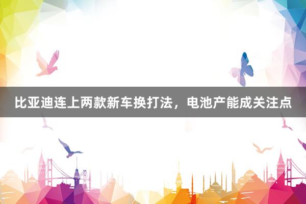 比亚迪连上两款新车换打法，电池产能成关注点