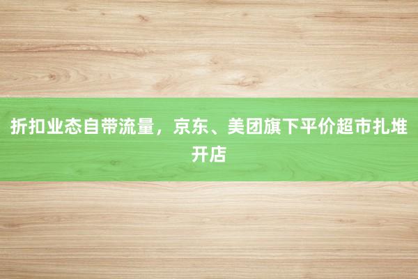 折扣业态自带流量，京东、美团旗下平价超市扎堆开店