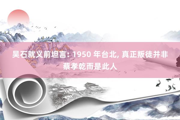 吴石就义前坦言: 1950 年台北, 真正叛徒并非蔡孝乾而是此人