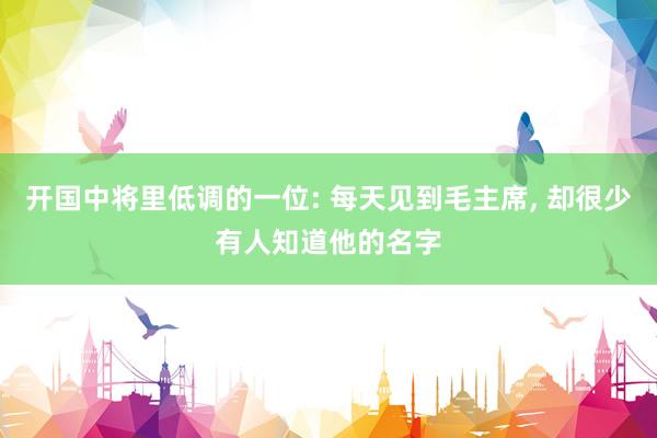 开国中将里低调的一位: 每天见到毛主席, 却很少有人知道他的名字