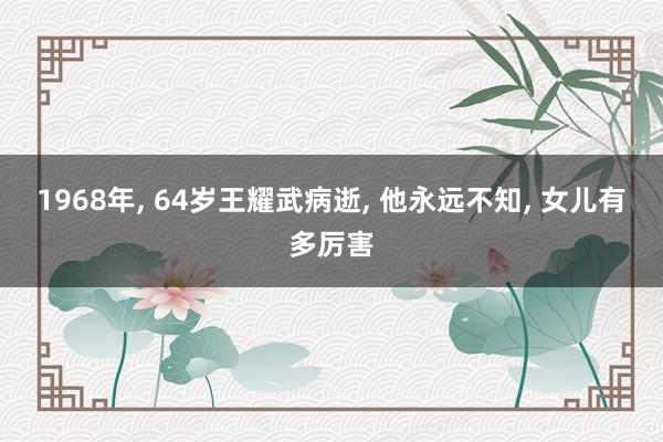 1968年, 64岁王耀武病逝, 他永远不知, 女儿有多厉害