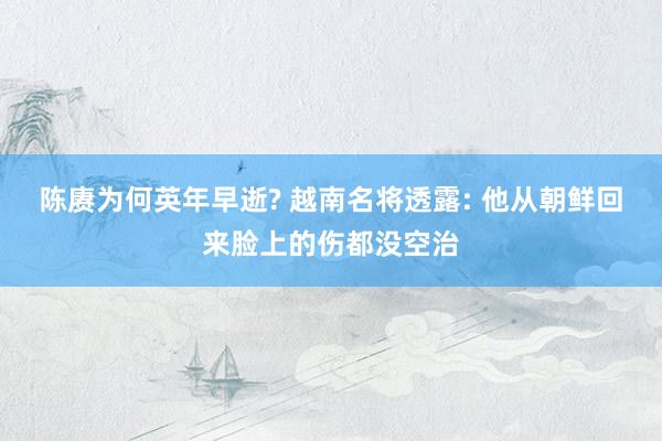 陈赓为何英年早逝? 越南名将透露: 他从朝鲜回来脸上的伤都没空治