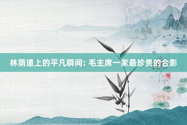 林荫道上的平凡瞬间: 毛主席一家最珍贵的合影