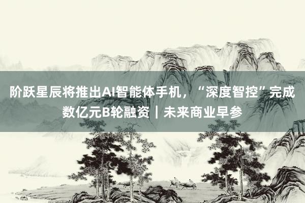 阶跃星辰将推出AI智能体手机，“深度智控”完成数亿元B轮融资｜未来商业早参