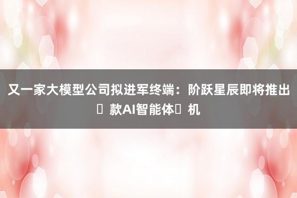 又一家大模型公司拟进军终端：阶跃星辰即将推出⾸款AI智能体⼿机