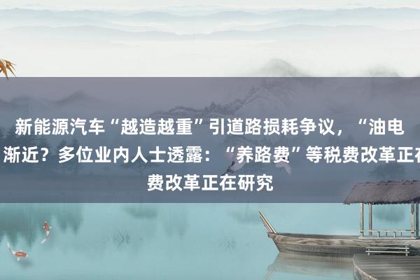 新能源汽车“越造越重”引道路损耗争议，“油电同权”渐近？多位业内人士透露：“养路费”等税费改革正在研究