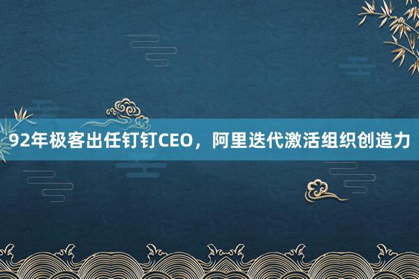 92年极客出任钉钉CEO，阿里迭代激活组织创造力