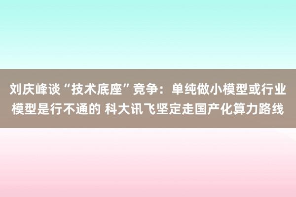 刘庆峰谈“技术底座”竞争：单纯做小模型或行业模型是行不通的 科大讯飞坚定走国产化算力路线