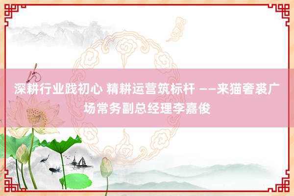 深耕行业践初心 精耕运营筑标杆 ——来猫奢裘广场常务副总经理李嘉俊