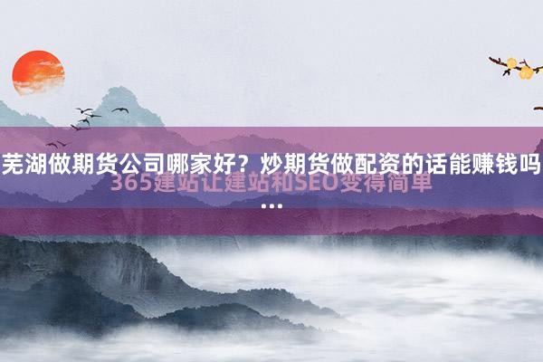 芜湖做期货公司哪家好？炒期货做配资的话能赚钱吗...