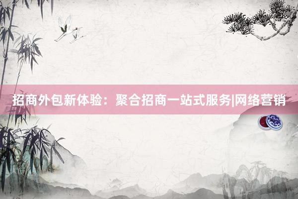 招商外包新体验：聚合招商一站式服务|网络营销