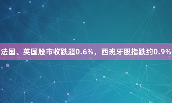 法国、英国股市收跌超0.6%，西班牙股指跌约0.9%