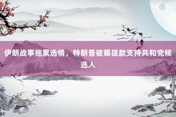 伊朗战事拖累选情，特朗普被曝拨款支持共和党候选人