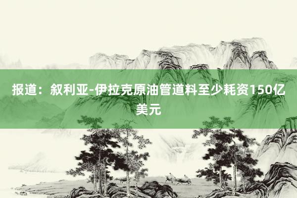 报道：叙利亚-伊拉克原油管道料至少耗资150亿美元