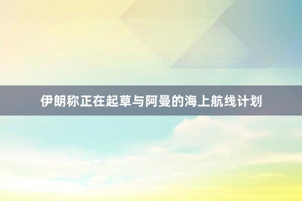 伊朗称正在起草与阿曼的海上航线计划