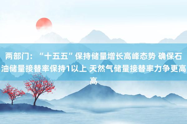 两部门：“十五五”保持储量增长高峰态势 确保石油储量接替率保持1以上 天然气储量接替率力争更高