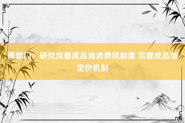 两部门：研究完善成品油消费税制度 完善成品油定价机制