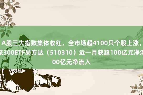 A股三大指数集体收红，全市场超4100只个股上涨，沪深300ETF易方达（510310）近一月获超100亿元净流入